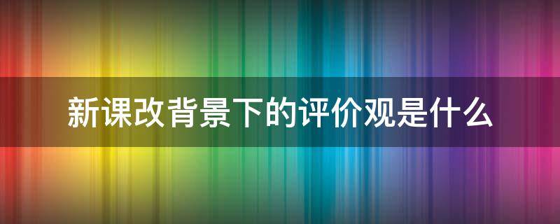 新课改背景下的评价观是什么 新课改背景下的评价观念转变