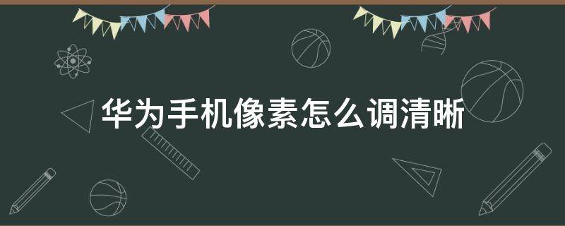 华为手机像素怎么调清晰 怎么调华为手机像素的清晰度