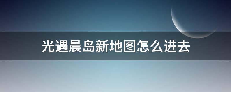 光遇晨岛新地图怎么进去 光遇怎么解锁晨岛地图