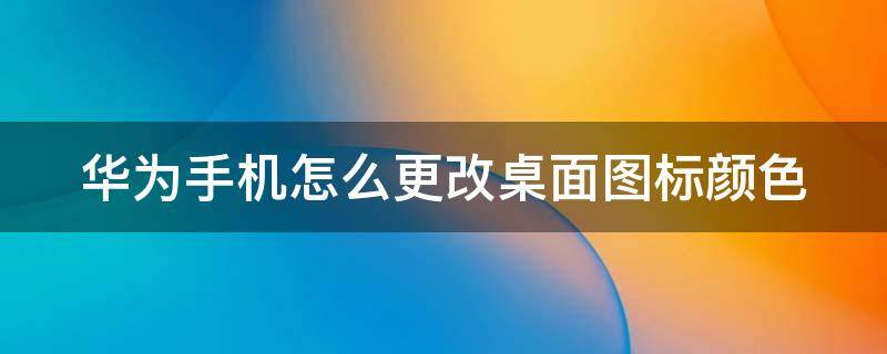 华为手机怎么更改桌面图标颜色（如何更改华为手机图标颜色）