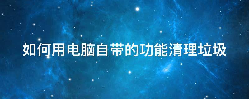 如何用电脑自带的功能清理垃圾（如何用电脑自带的功能清理垃圾文件）