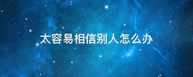 太容易相信别人怎么办 怎么样才能不容易相信别人