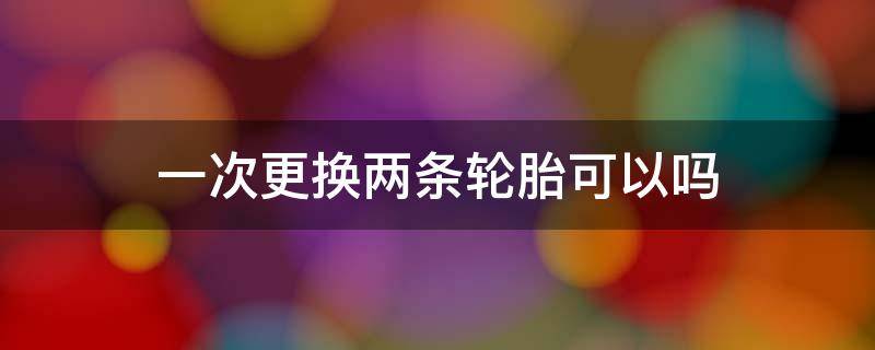 一次更换两条轮胎可以吗（先换两条轮胎还是一次换4条）