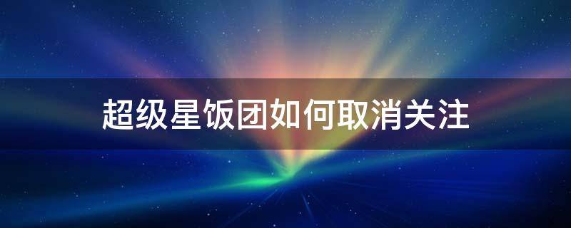 超级星饭团如何取消关注（超级星饭团怎么关闭系统消息）