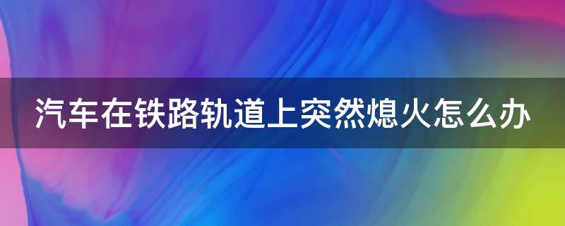 汽车在铁路轨道上突然熄火怎么办 轨道车无法熄火怎么处理