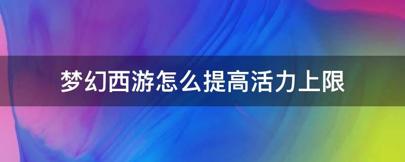 梦幻西游怎么提高活力上限（梦幻西游手游活力上限）