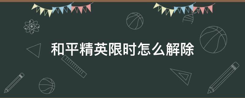 和平精英限时怎么解除（和平精英限时间怎么办怎么解除）