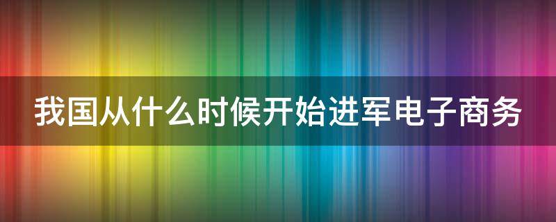 我国从什么时候开始进军电子商务 我国从什么时候开始进军电子商务市场