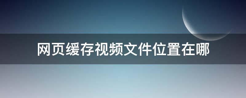 网页缓存视频文件位置在哪 网页浏览的视频默认缓存地址在哪里