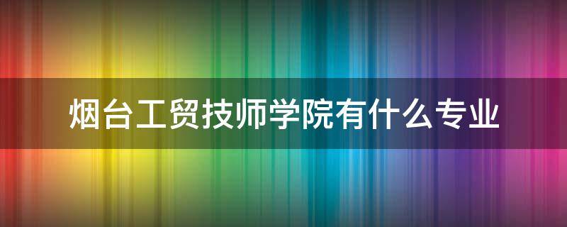 烟台工贸技师学院有什么专业（烟台工贸技师学院都有什么专业）