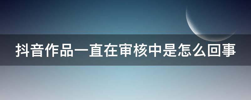 抖音作品一直在审核中是怎么回事（抖音作品一直在审核中什么意思）