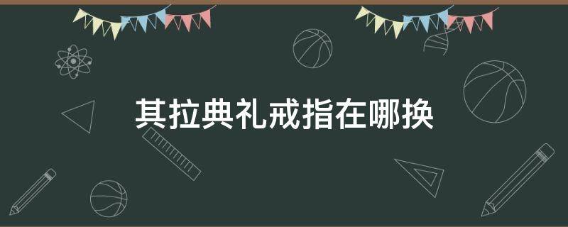 其拉典礼戒指在哪换 其拉戒指怎么换