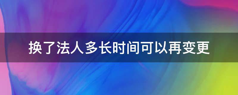 换了法人多长时间可以再变更 法人变更需要多长时间再换法人