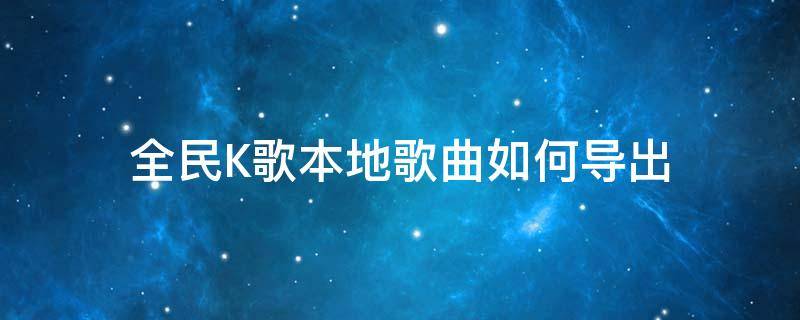 全民K歌本地歌曲如何导出（怎么导出全民k歌）