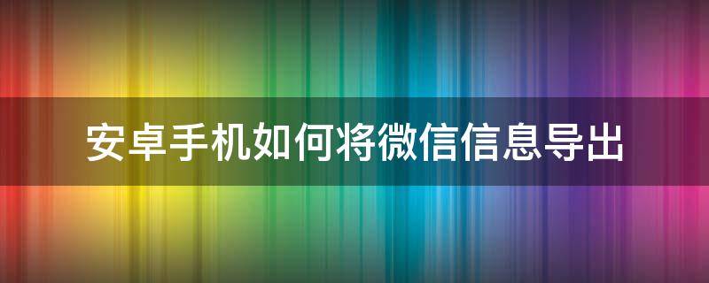 安卓手机如何将微信信息导出（手机微信信息怎么导出）