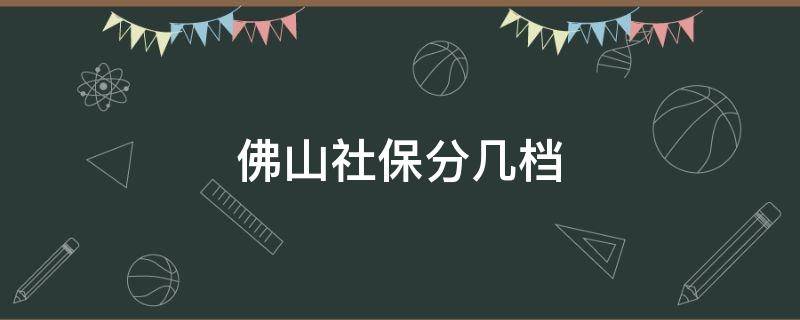 佛山社保分几档 佛山社保分几档分别是多少