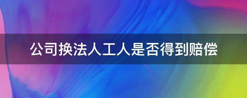 公司换法人工人是否得到赔偿（公司换法人代表工人是否得到赔偿）