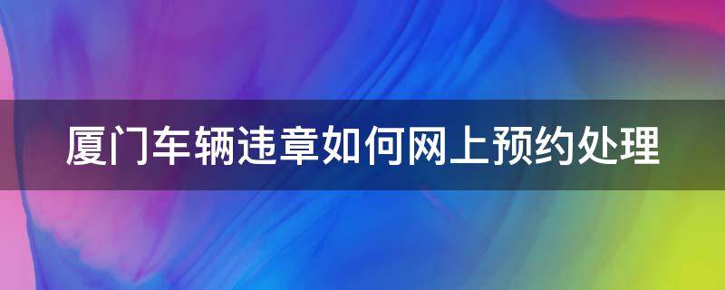 厦门车辆违章如何网上预约处理（厦门车辆违章处理怎么预约）