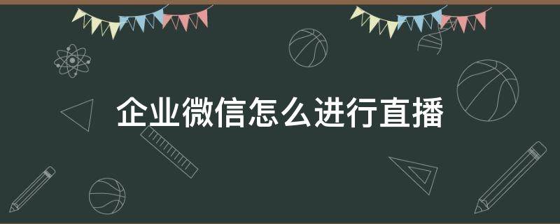 企业微信怎么进行直播（企业微信怎样直播）