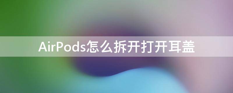 AirPods怎么拆开打开耳盖（airpods盖子怎么拆开）