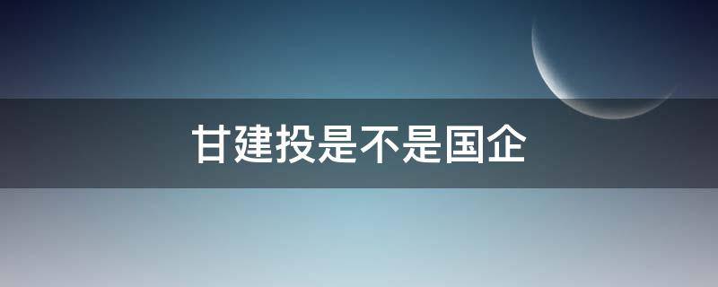 甘建投是不是国企（甘建投是不是国企多少兰州理工大学毕业的）