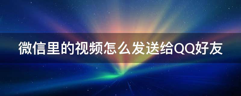 微信里的视频怎么发送给QQ好友 微信里的视频怎么发送给qq好友看