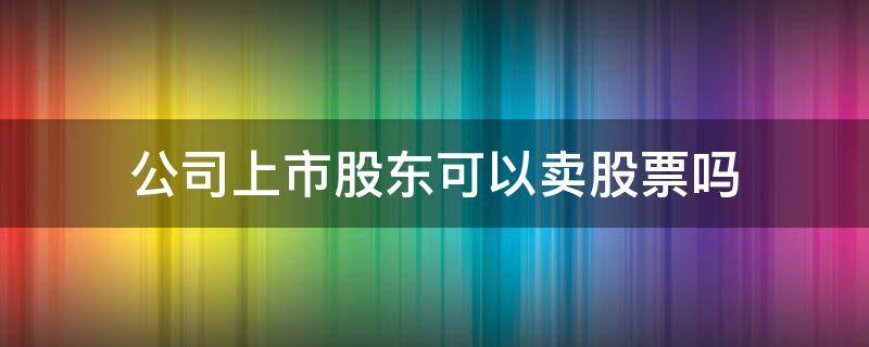 公司上市股东可以卖股票吗 上市公司股东可以买卖自己公司的股票吗