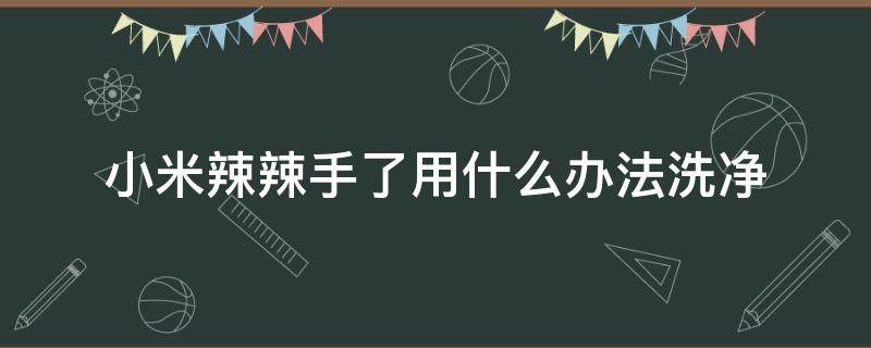 小米辣辣手了用什么办法洗净（小米辣把手辣了怎么办）