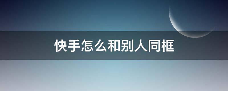 快手怎么和别人同框 快手怎么和别人同框拍视频