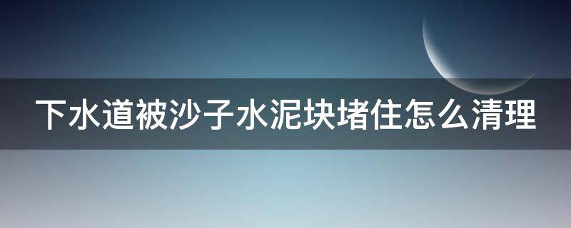 下水道被沙子水泥块堵住怎么清理 下水道被砂石堵住怎么办?