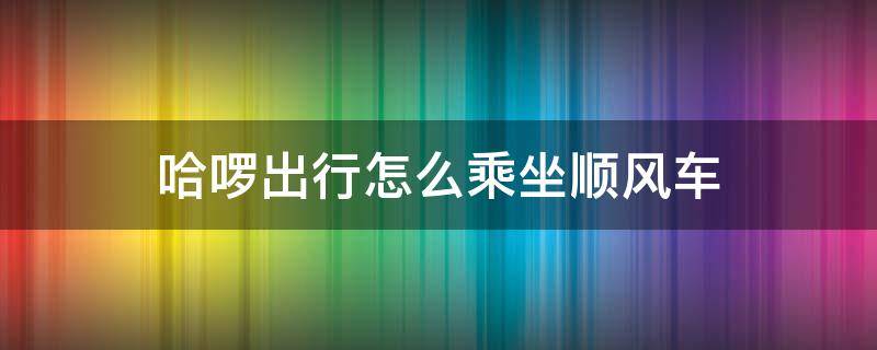 哈啰出行怎么乘坐顺风车（哈啰出行顺风车怎么打车）