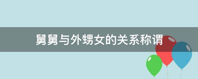 舅舅与外甥女的关系称谓（舅舅和外甥女的关系叫什么）