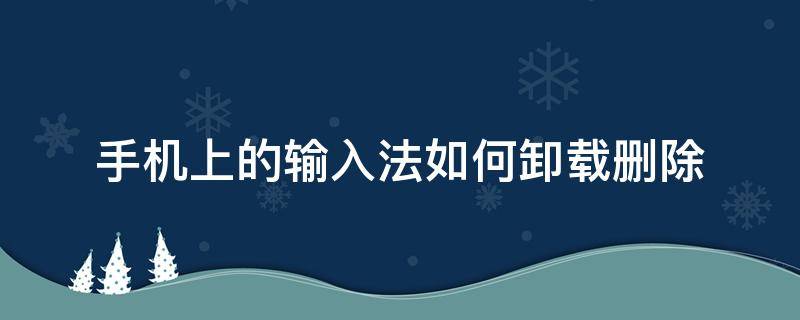 手机上的输入法如何卸载删除 手机自带的输入法怎么卸载