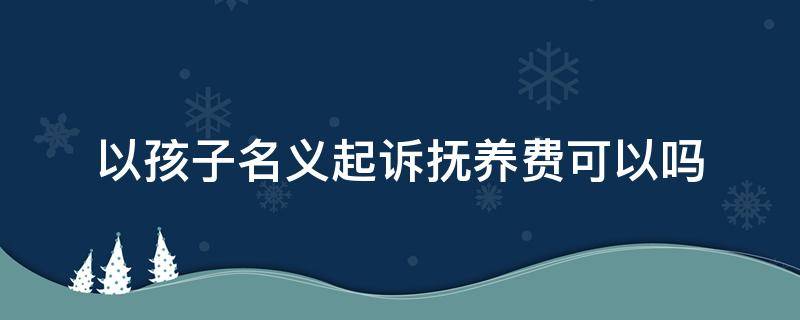 以孩子名义起诉抚养费可以吗 孩子起诉要抚养费