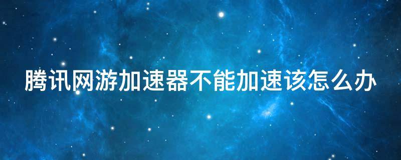 腾讯网游加速器不能加速该怎么办 腾讯网游加速器不能加速该怎么办呀