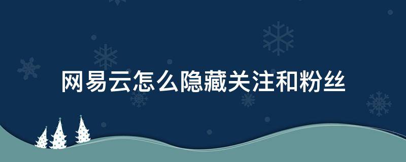 网易云怎么隐藏关注和粉丝（网易云怎么隐藏关注和粉丝列表）