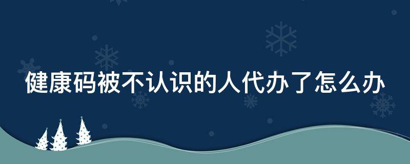 健康码被不认识的人代办了怎么办 健康码被不认识的人代办了怎么办理