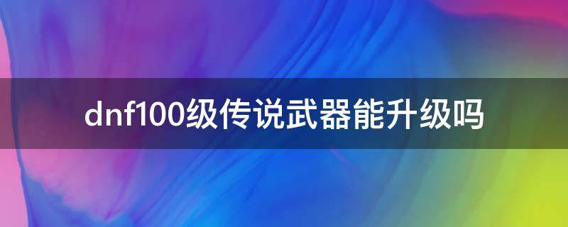 dnf100级传说武器能升级吗（dnf100级传说怎么升级史诗）