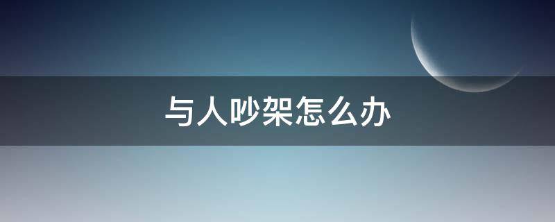 与人吵架怎么办 和人吵架怎么应付