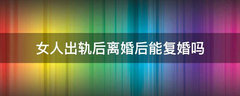 女人出轨后离婚后能复婚吗 女人出轨后离婚后能复婚吗还在跟出轨对象偷这联系