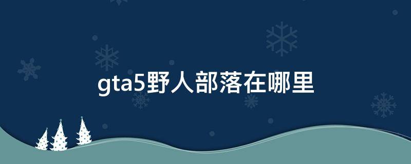 gta5野人部落在哪里 gta5的野人在哪