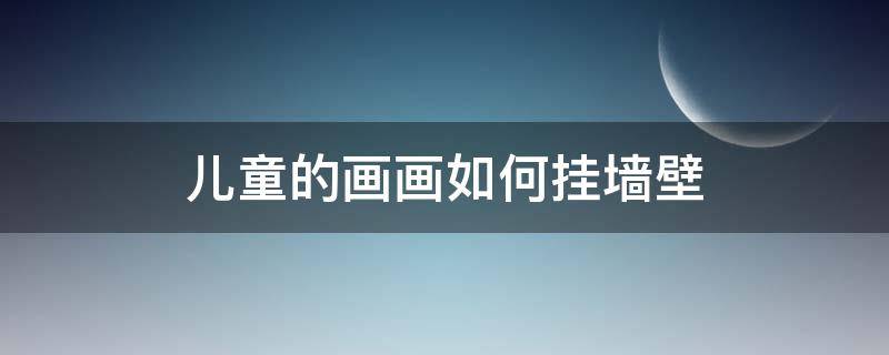 儿童的画画如何挂墙壁 儿童画墙壁怎么画