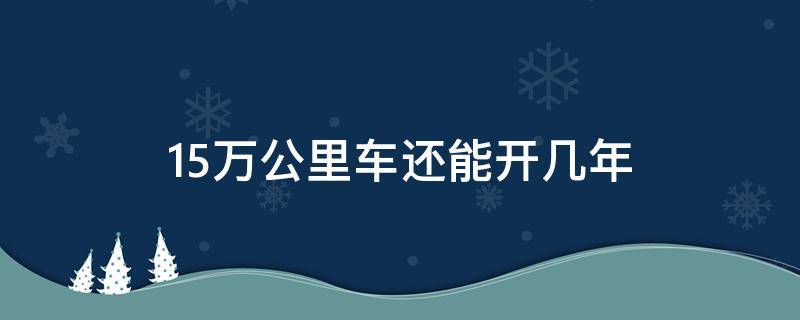 15万公里车还能开几年 15万公里开了多少年