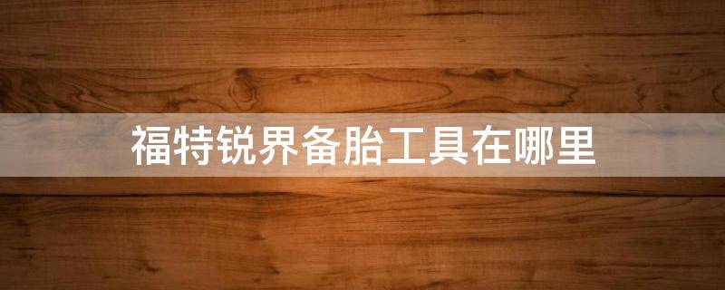 福特锐界备胎工具在哪里 福特锐界轮胎工具在哪里放着