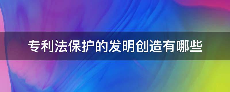 专利法保护的发明创造有哪些（专利法保护的是发明创造主要包括什么）