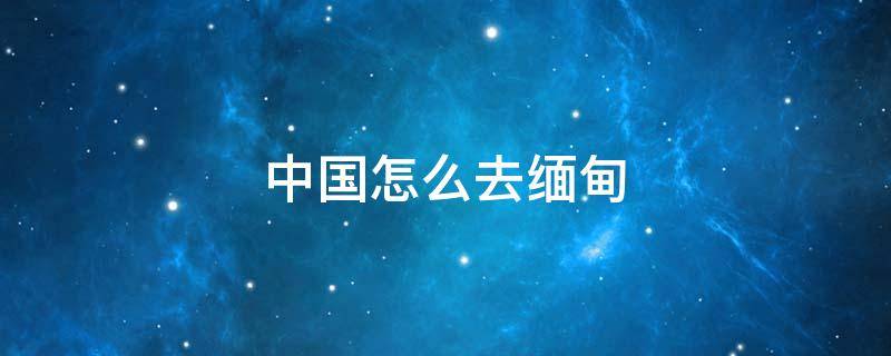 中国怎么去缅甸 中国怎么去缅甸果敢