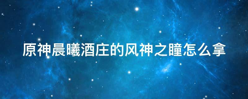 原神晨曦酒庄的风神之瞳怎么拿 原神晨曦酒庄风神瞳怎么获得