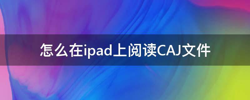 怎么在ipad上阅读CAJ文件（iPad如何阅读caj）