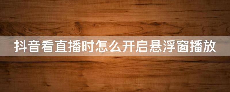 抖音看直播时怎么开启悬浮窗播放 抖音看直播时怎么开启悬浮窗播放视频