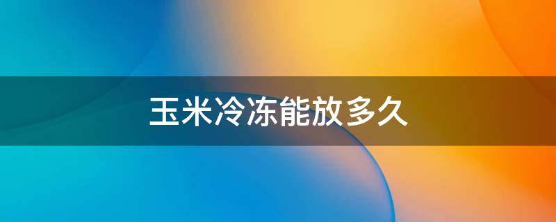 玉米冷冻能放多久 玉米放冷冻能放多久